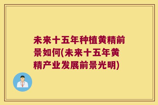 未来十五年种植黄精前景如何(未来十五年黄精产业发展前景光明) 未来十五年种植黄精前景如何(未来十五年黄精产业发展前景光明)