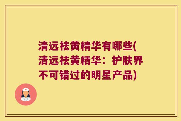 清远祛黄精华有哪些(清远祛黄精华：护肤界不可错过的明星产品)