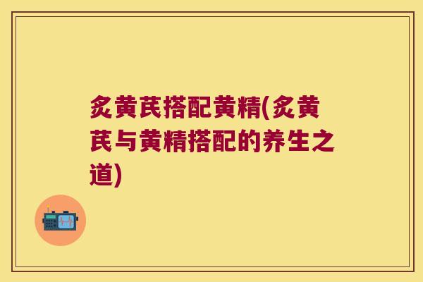 炙黄芪搭配黄精(炙黄芪与黄精搭配的养生之道)