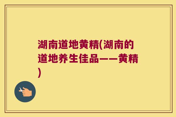 湖南道地黄精(湖南的道地养生佳品——黄精) 湖南道地黄精(湖南的道地养生佳品——黄精)