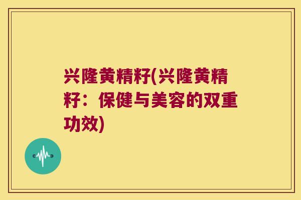 兴隆黄精籽(兴隆黄精籽：保健与美容的双重功效)