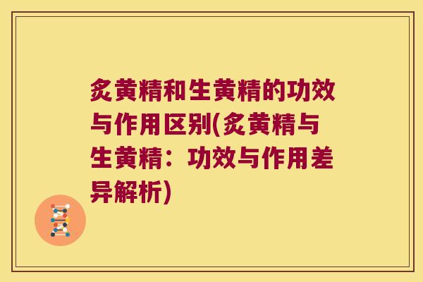 炙黄精和生黄精的功效与作用区别(炙黄精与生黄精:功效与作用差异解析) 炙黄精和生黄精的功效与作用区别(炙黄精与生黄精:功效与作用差异解析)