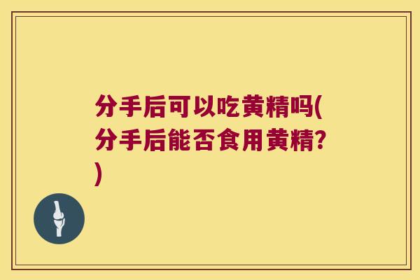 分手后可以吃黄精吗(分手后能否食用黄精？)