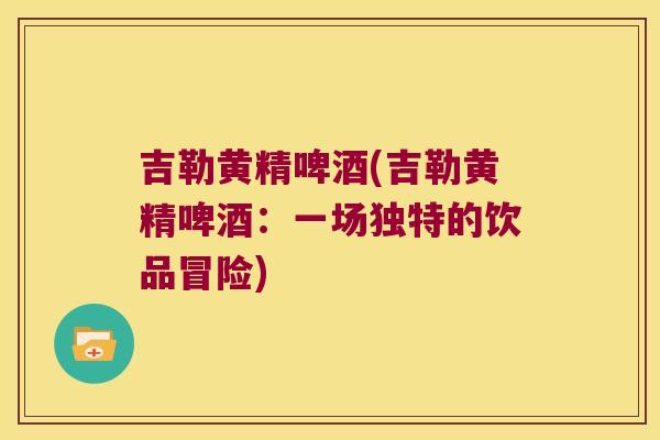 吉勒黄精啤酒(吉勒黄精啤酒:一场独特的饮品冒险) 吉勒黄精啤酒(吉勒黄精啤酒:一场独特的饮品冒险)