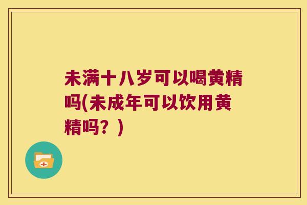 未满十八岁可以喝黄精吗(未成年可以饮用黄精吗？)