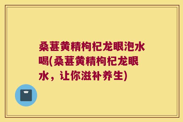 桑葚黄精枸杞龙眼泡水喝(桑葚黄精枸杞龙眼水，让你滋补养生)