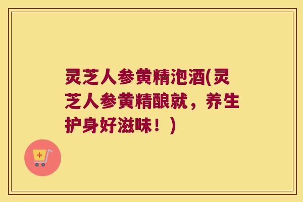 灵芝人参黄精泡酒(灵芝人参黄精酿就,养生护身好滋味!) 灵芝人参黄精泡酒(灵芝人参黄精酿就,养生护身好滋味!)