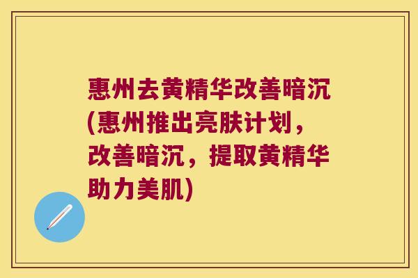 惠州去黄精华改善暗沉(惠州推出亮肤计划,改善暗沉,提取黄精华助力美肌) 惠州去黄精华改善暗沉(惠州推出亮肤计划,改善暗沉,提取黄精华助力美肌)