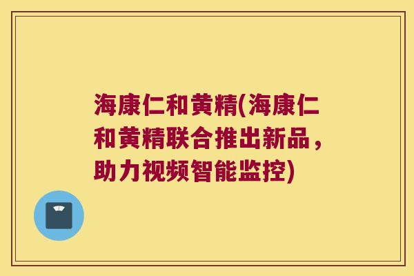 海康仁和黄精(海康仁和黄精联合推出新品,助力视频智能监控) 海康仁和黄精(海康仁和黄精联合推出新品,助力视频智能监控)