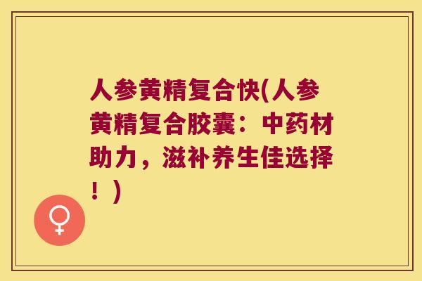 人参黄精复合快(人参黄精复合胶囊：材助力，滋补养生佳选择！)