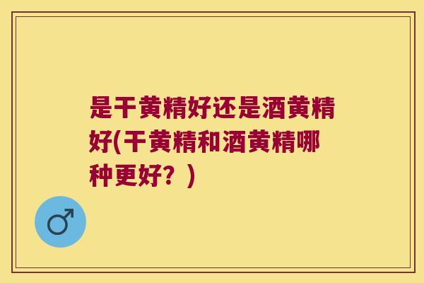 是干黄精好还是酒黄精好(干黄精和酒黄精哪种更好？)