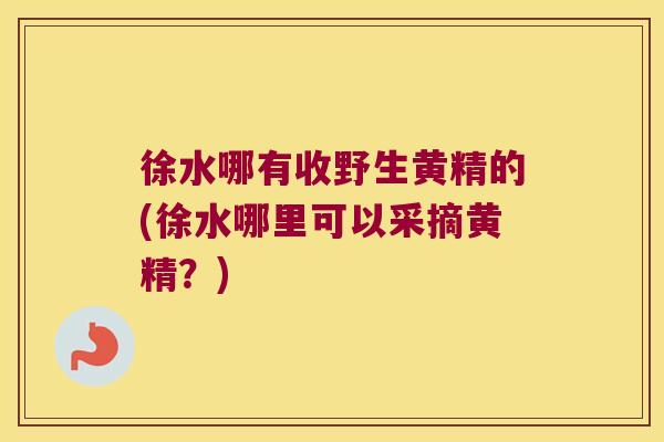 徐水哪有收野生黄精的(徐水哪里可以采摘黄精？)