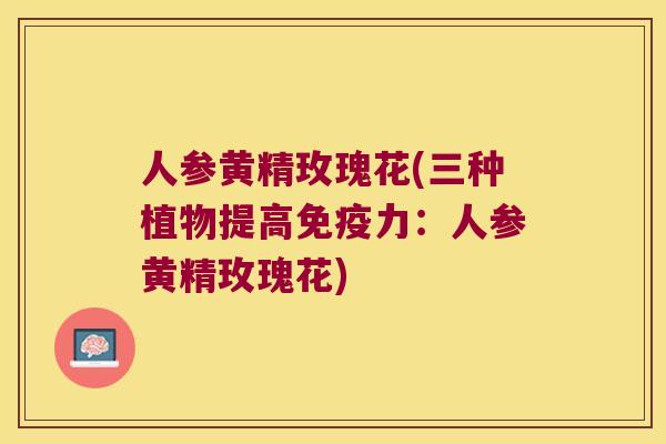 人参黄精玫瑰花(三种植物提高力:人参黄精玫瑰花) 人参黄精玫瑰花(三种植物提高力:人参黄精玫瑰花)