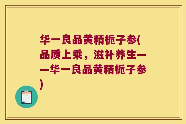 华一良品黄精栀子参(品质上乘,滋补养生——华一良品黄精栀子参) 华一良品黄精栀子参(品质上乘,滋补养生——华一良品黄精栀子参)