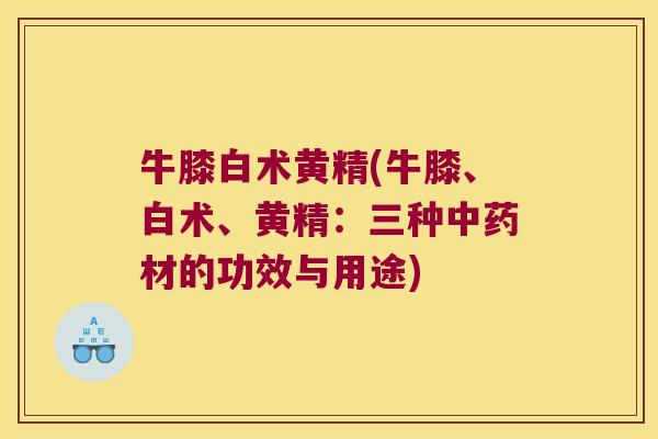 牛膝白术黄精(牛膝、白术、黄精:三种材的功效与用途) 牛膝白术黄精(牛膝、白术、黄精:三种材的功效与用途)