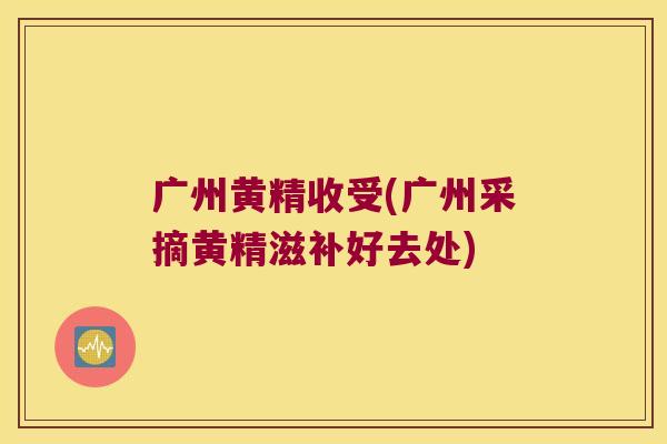 广州黄精收受(广州采摘黄精滋补好去处)