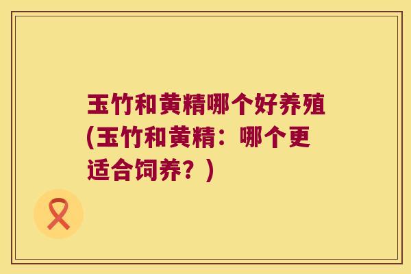 玉竹和黄精哪个好养殖(玉竹和黄精：哪个更适合饲养？)