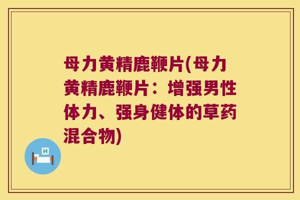 母力黄精鹿鞭片(母力黄精鹿鞭片：增强男性体力、强身健体的草药混合物)