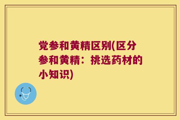党参和黄精区别(区分参和黄精：挑选药材的小知识)