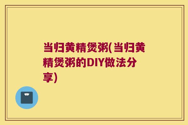当归黄精煲粥(当归黄精煲粥的DIY做法分享)