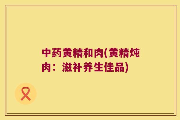 黄精和肉(黄精炖肉:滋补养生佳品) 黄精和肉(黄精炖肉:滋补养生佳品)
