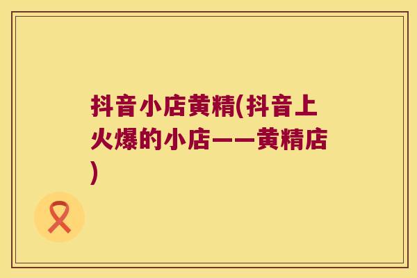 抖音小店黄精(抖音上火爆的小店——黄精店) 抖音小店黄精(抖音上火爆的小店——黄精店)
