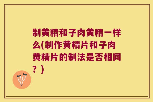 制黄精和子肉黄精一样么(制作黄精片和子肉黄精片的制法是否相同？)