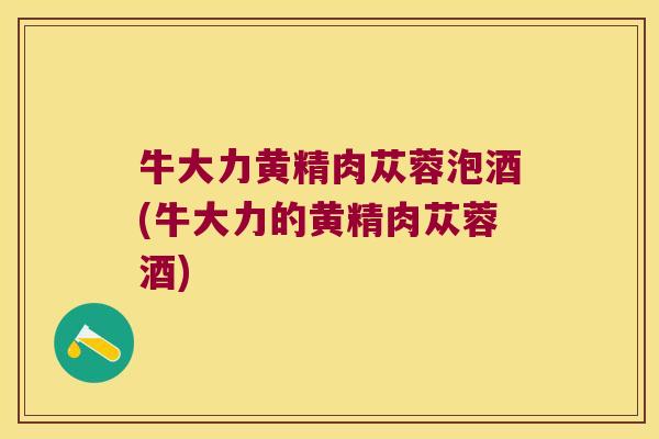 牛大力黄精肉苁蓉泡酒(牛大力的黄精肉苁蓉酒)