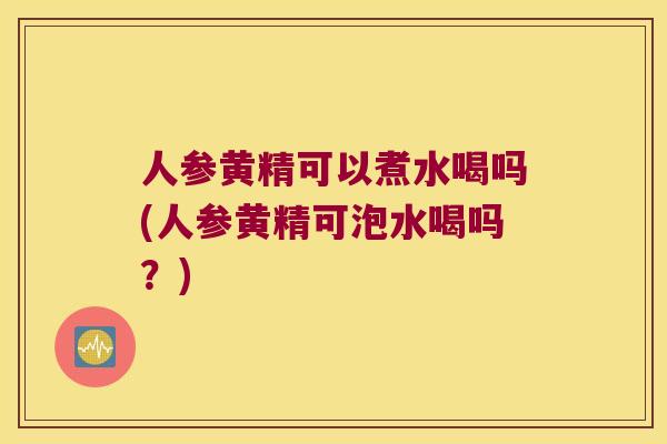 人参黄精可以煮水喝吗(人参黄精可泡水喝吗？)