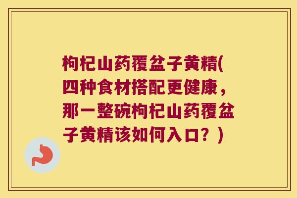 枸杞山药覆盆子黄精(四种食材搭配更健康，那一整碗枸杞山药覆盆子黄精该如何入口？)