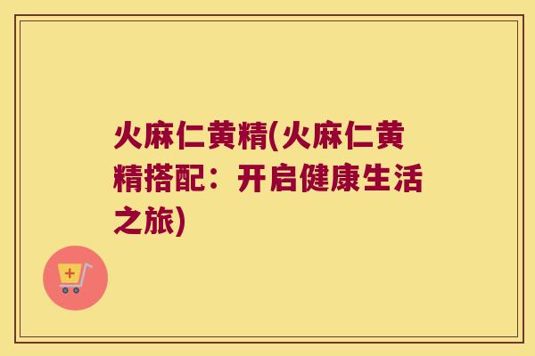 火麻仁黄精(火麻仁黄精搭配：开启健康生活之旅)