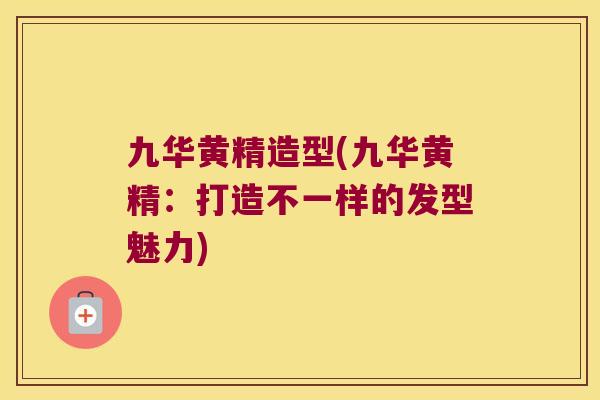 九华黄精造型(九华黄精：打造不一样的发型魅力)