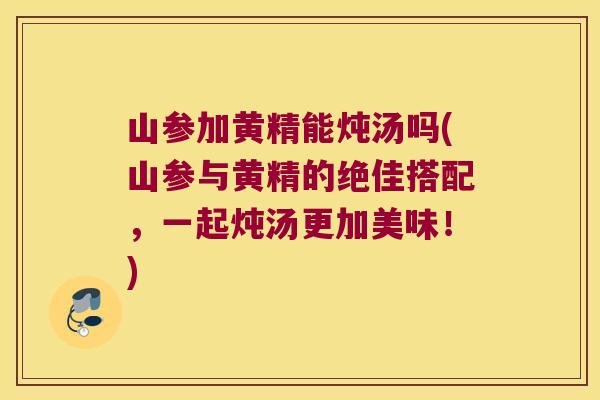 山参加黄精能炖汤吗(山参与黄精的绝佳搭配,一起炖汤更加美味!) 山参加黄精能炖汤吗(山参与黄精的绝佳搭配,一起炖汤更加美味!)