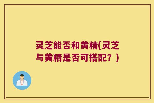 灵芝能否和黄精(灵芝与黄精是否可搭配？)