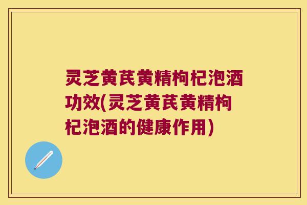 灵芝黄芪黄精枸杞泡酒功效(灵芝黄芪黄精枸杞泡酒的健康作用)