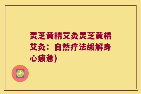 灵芝黄精艾灸灵芝黄精艾灸：自然疗法缓解身心疲惫)