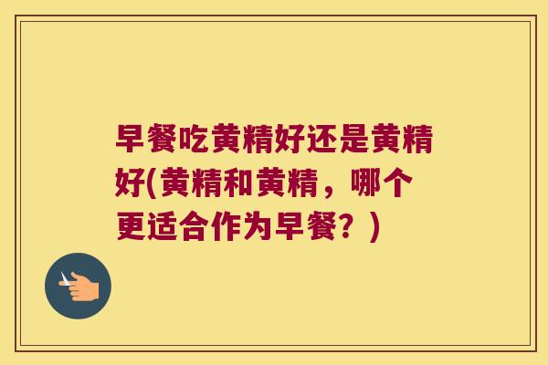 早餐吃黄精好还是黄精好(黄精和黄精，哪个更适合作为早餐？)