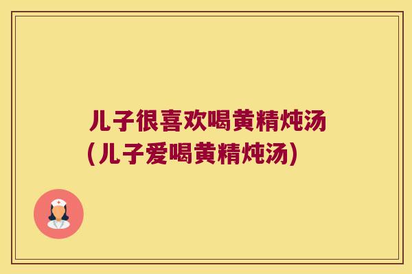 儿子很喜欢喝黄精炖汤(儿子爱喝黄精炖汤)