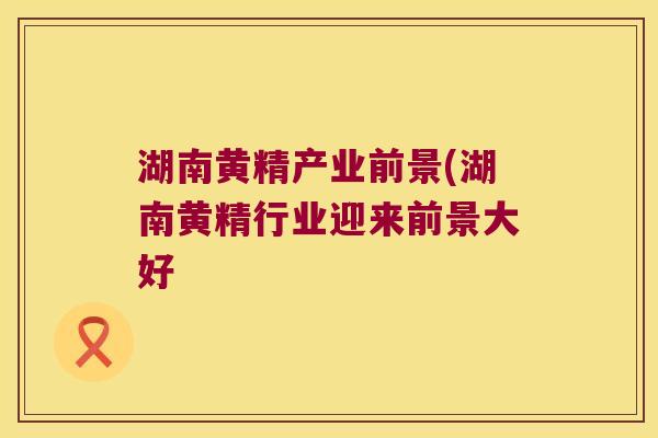 湖南黄精产业前景(湖南黄精行业迎来前景大好 湖南黄精产业前景(湖南黄精行业迎来前景大好