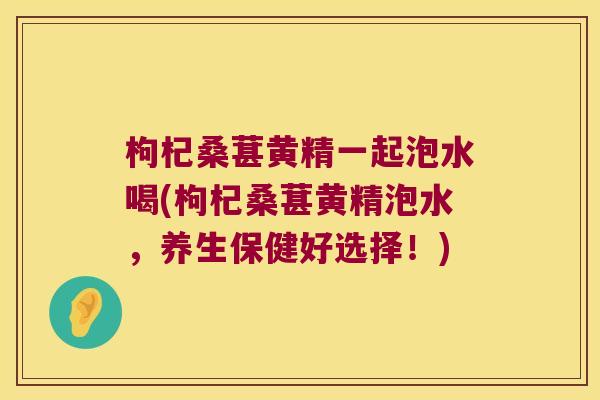 枸杞桑葚黄精一起泡水喝(枸杞桑葚黄精泡水，养生保健好选择！)