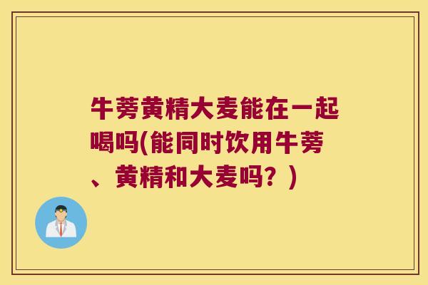 牛蒡黄精大麦能在一起喝吗(能同时饮用牛蒡、黄精和大麦吗?) 牛蒡黄精大麦能在一起喝吗(能同时饮用牛蒡、黄精和大麦吗?)