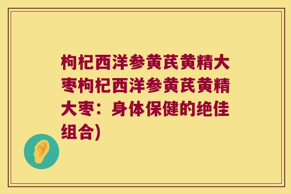 枸杞西洋参黄芪黄精大枣枸杞西洋参黄芪黄精大枣:身体保健的绝佳组合) 枸杞西洋参黄芪黄精大枣枸杞西洋参黄芪黄精大枣:身体保健的绝佳组合)