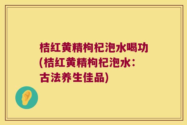 桔红黄精枸杞泡水喝功(桔红黄精枸杞泡水:古法养生佳品) 桔红黄精枸杞泡水喝功(桔红黄精枸杞泡水:古法养生佳品)