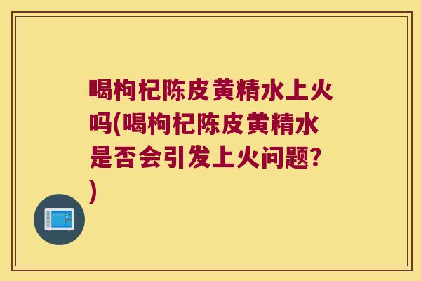 喝枸杞陈皮黄精水上火吗(喝枸杞陈皮黄精水是否会引发上火问题？)