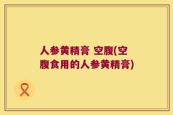 人参黄精膏 空腹(空腹食用的人参黄精膏) 人参黄精膏 空腹(空腹食用的人参黄精膏)