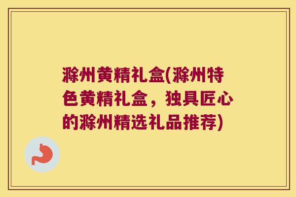 滁州黄精礼盒(滁州特色黄精礼盒，独具匠心的滁州精选礼品推荐)