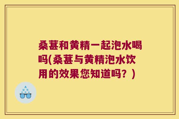 桑葚和黄精一起泡水喝吗(桑葚与黄精泡水饮用的效果您知道吗？)