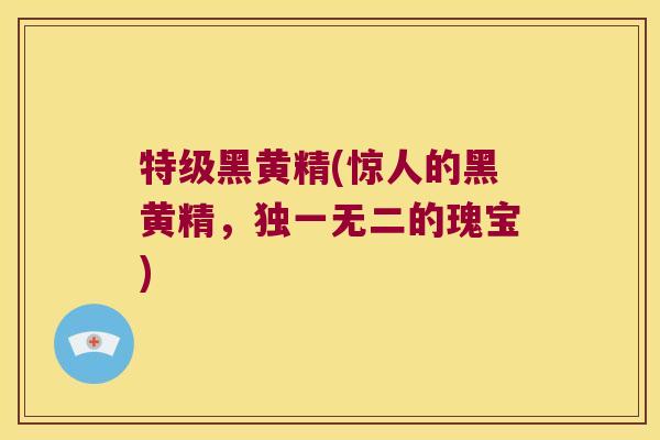 特级黑黄精(惊人的黑黄精，独一无二的瑰宝)