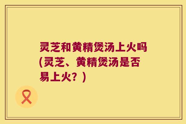灵芝和黄精煲汤上火吗(灵芝、黄精煲汤是否易上火?) 灵芝和黄精煲汤上火吗(灵芝、黄精煲汤是否易上火?)