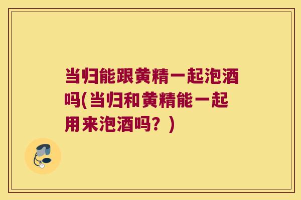 当归能跟黄精一起泡酒吗(当归和黄精能一起用来泡酒吗?) 当归能跟黄精一起泡酒吗(当归和黄精能一起用来泡酒吗?)